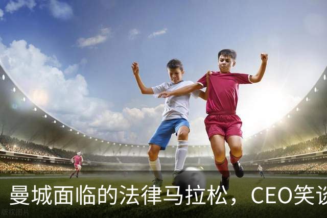 曼城面临的法律马拉松，CEO笑谈“还得凑够八年才能见到曙光