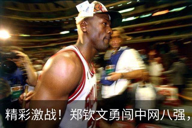 精彩激战！郑钦文勇闯中网八强，背后故事笑点满满